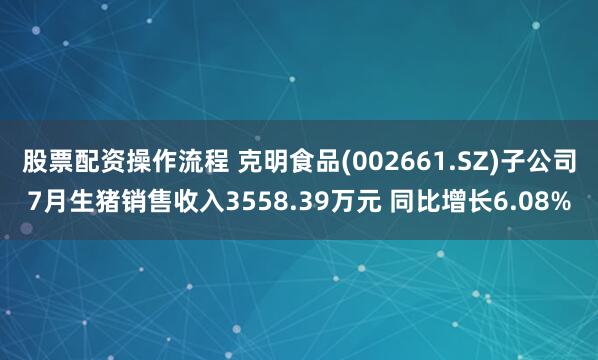 股票配资操作流程 克明食品(002661.SZ)子公司7月生猪销售收入3558.39万元 同比增长6.08%