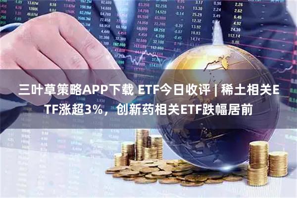 三叶草策略APP下载 ETF今日收评 | 稀土相关ETF涨超3%，创新药相关ETF跌幅居前