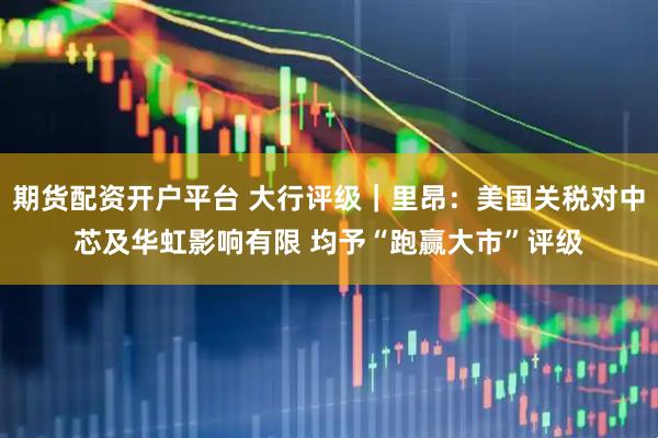 期货配资开户平台 大行评级｜里昂：美国关税对中芯及华虹影响有限 均予“跑赢大市”评级