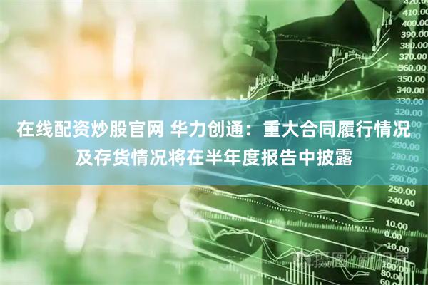 在线配资炒股官网 华力创通：重大合同履行情况及存货情况将在半年度报告中披露