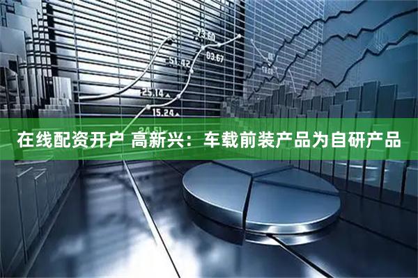 在线配资开户 高新兴：车载前装产品为自研产品
