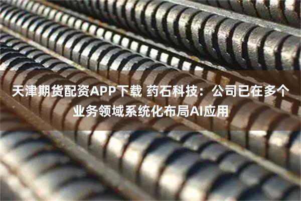 天津期货配资APP下载 药石科技：公司已在多个业务领域系统化布局AI应用