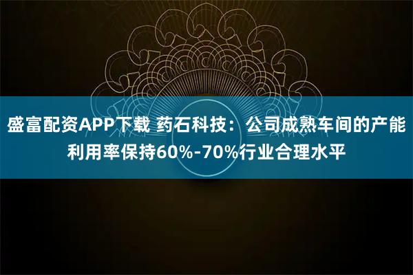 盛富配资APP下载 药石科技：公司成熟车间的产能利用率保持60%-70%行业合理水平