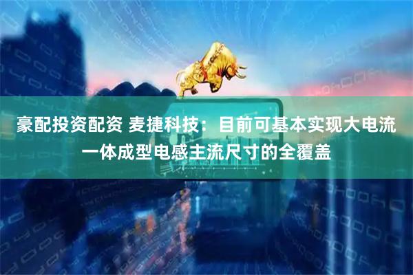 豪配投资配资 麦捷科技：目前可基本实现大电流一体成型电感主流尺寸的全覆盖