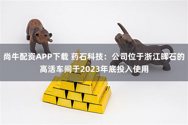 尚牛配资APP下载 药石科技：公司位于浙江晖石的高活车间于2023年底投入使用