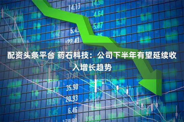配资头条平台 药石科技：公司下半年有望延续收入增长趋势