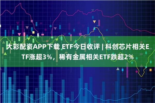 大彩配资APP下载 ETF今日收评 | 科创芯片相关ETF涨超3%，稀有金属相关ETF跌超2%