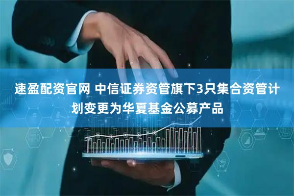 速盈配资官网 中信证券资管旗下3只集合资管计划变更为华夏基金公募产品
