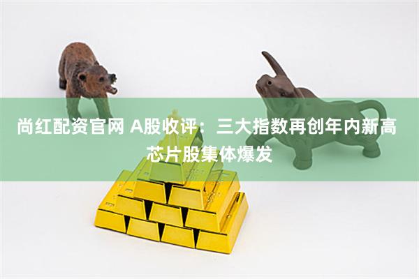 尚红配资官网 A股收评：三大指数再创年内新高 芯片股集体爆发