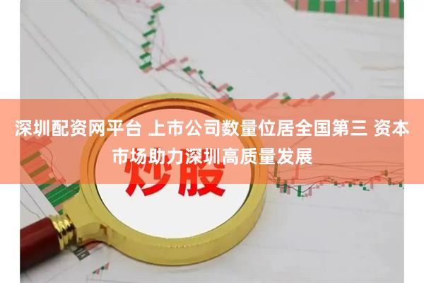 深圳配资网平台 上市公司数量位居全国第三 资本市场助力深圳高质量发展