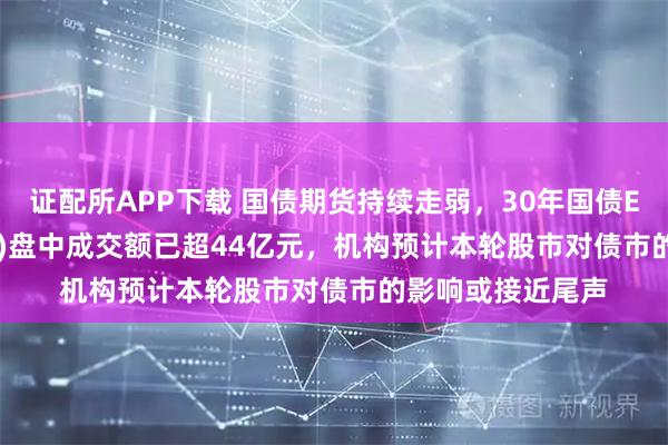 证配所APP下载 国债期货持续走弱，30年国债ETF博时(511130)盘中成交额已超44亿元，机构预计本轮股市对债市的影响或接近尾声