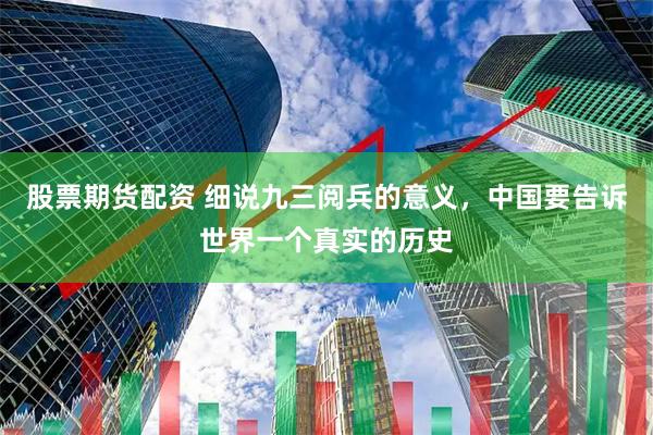 股票期货配资 细说九三阅兵的意义，中国要告诉世界一个真实的历史