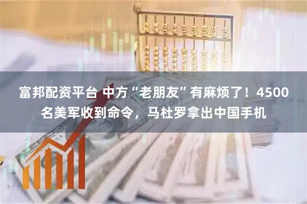 富邦配资平台 中方“老朋友”有麻烦了！4500名美军收到命令，马杜罗拿出中国手机