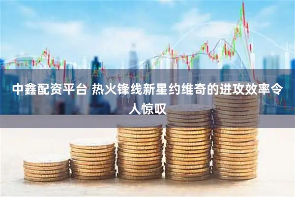 中鑫配资平台 热火锋线新星约维奇的进攻效率令人惊叹