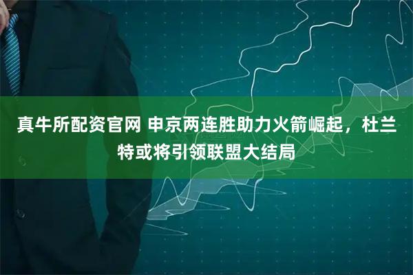 真牛所配资官网 申京两连胜助力火箭崛起，杜兰特或将引领联盟大结局