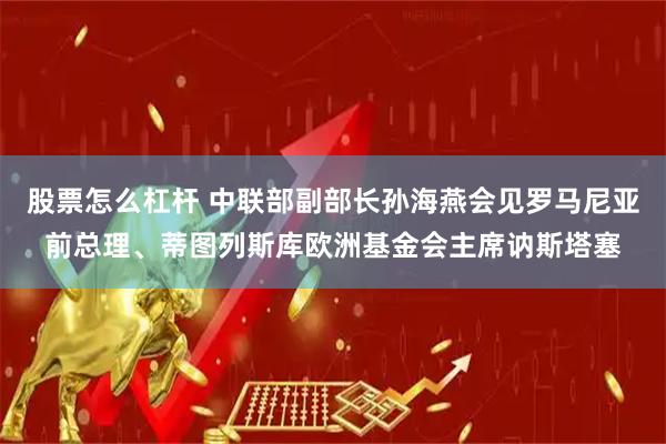 股票怎么杠杆 中联部副部长孙海燕会见罗马尼亚前总理、蒂图列斯库欧洲基金会主席讷斯塔塞