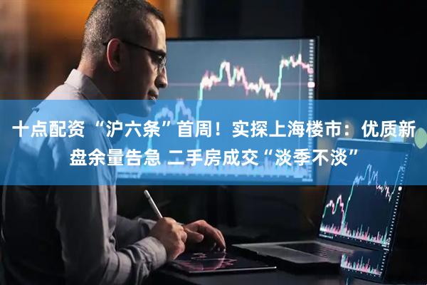 十点配资 “沪六条”首周！实探上海楼市：优质新盘余量告急 二手房成交“淡季不淡”