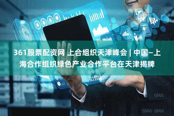 361股票配资网 上合组织天津峰会 | 中国—上海合作组织绿色产业合作平台在天津揭牌