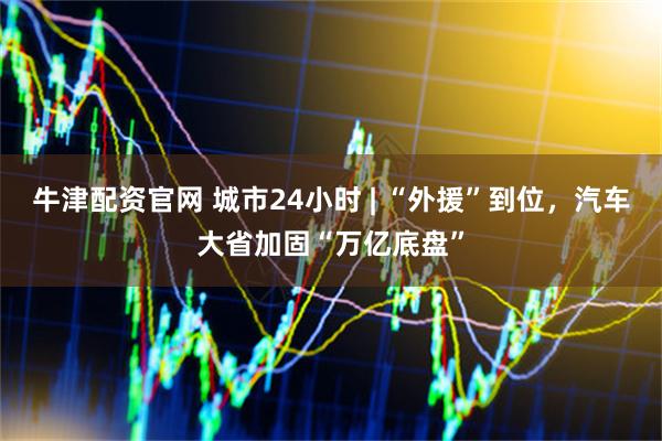 牛津配资官网 城市24小时 | “外援”到位，汽车大省加固“万亿底盘”