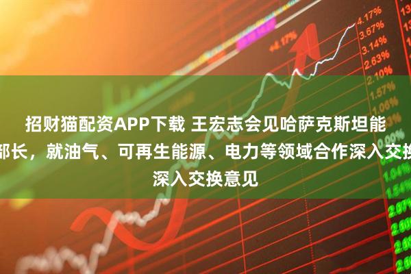 招财猫配资APP下载 王宏志会见哈萨克斯坦能源部部长，就油气、可再生能源、电力等领域合作深入交换意见