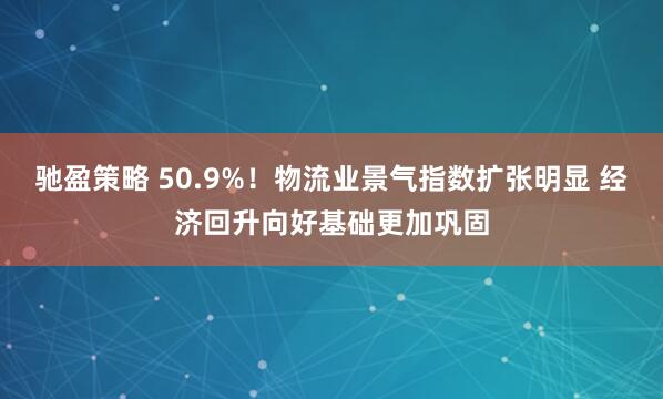 驰盈策略 50.9%！物流业景气指数扩张明显 经济回升向好基础更加巩固