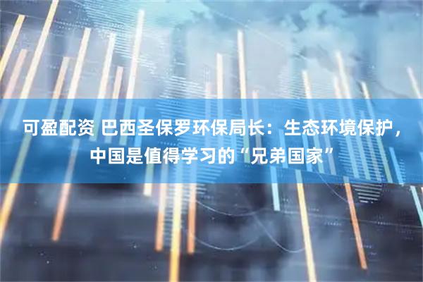 可盈配资 巴西圣保罗环保局长：生态环境保护，中国是值得学习的“兄弟国家”
