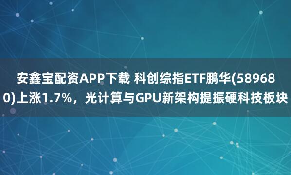 安鑫宝配资APP下载 科创综指ETF鹏华(589680)上涨1.7%，光计算与GPU新架构提振硬科技板块