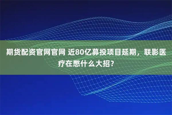 期货配资官网官网 近80亿募投项目延期，联影医疗在憋什么大招？